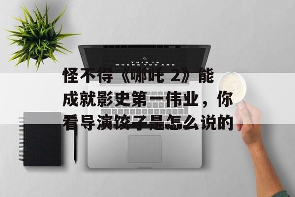 怪不得《哪吒 2》能成就影史第一伟业，你看导演饺子是怎么说的-第1张图片-