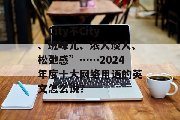 “City不City、班味儿、浓人淡人、松弛感”……2024年度十大网络用语的英文怎么说？-第1张图片-