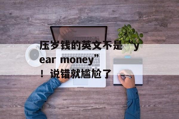 压岁钱的英文不是“year money”！说错就尴尬了-第1张图片-