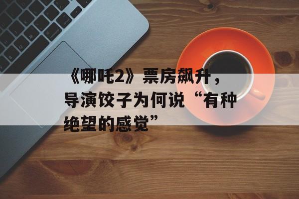 《哪吒2》票房飙升，导演饺子为何说“有种绝望的感觉”-第1张图片-