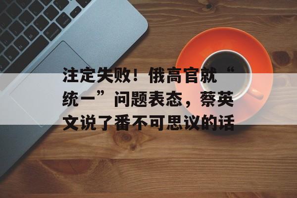 注定失败！俄高官就“统一”问题表态，蔡英文说了番不可思议的话-第1张图片-