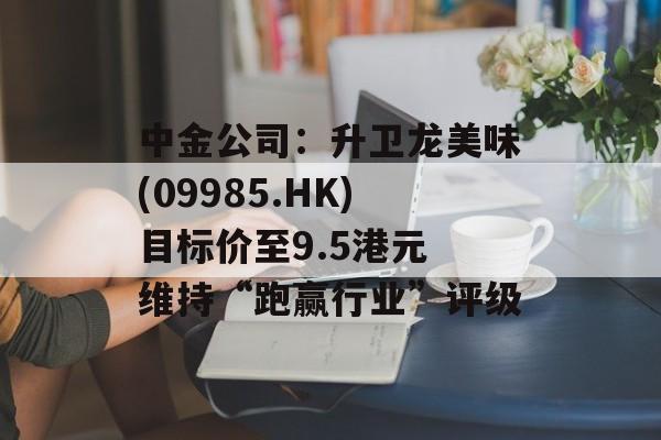 中金公司：升卫龙美味(09985.HK)目标价至9.5港元 维持“跑赢行业”评级-第1张图片-