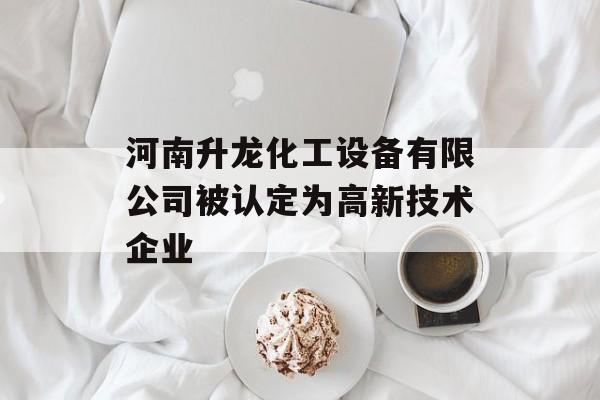 河南升龙化工设备有限公司被认定为高新技术企业-第1张图片-