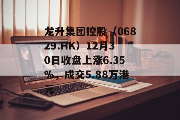 龙升集团控股（06829.HK）12月30日收盘上涨6.35%，成交5.88万港元-第1张图片-