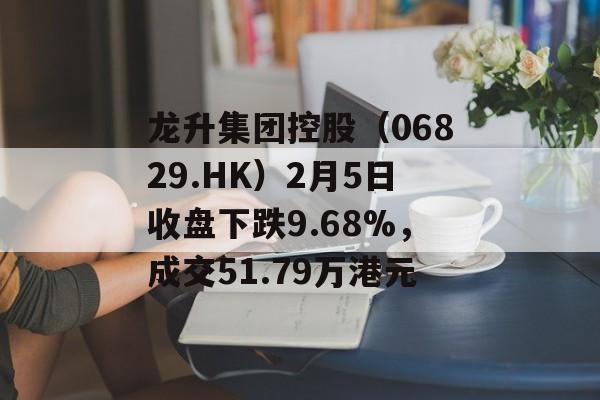 龙升集团控股（06829.HK）2月5日收盘下跌9.68%，成交51.79万港元-第1张图片-