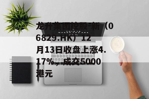 龙升集团控股-新（06829.HK）12月13日收盘上涨4.17%，成交5000港元-第1张图片-