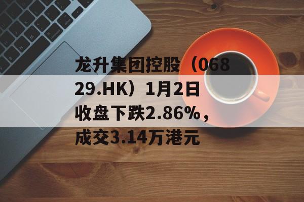 龙升集团控股（06829.HK）1月2日收盘下跌2.86%，成交3.14万港元-第1张图片-