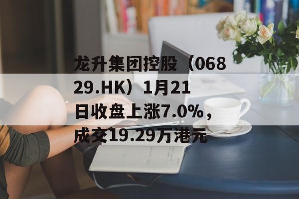 龙升集团控股（06829.HK）1月21日收盘上涨7.0%，成交19.29万港元-第1张图片-