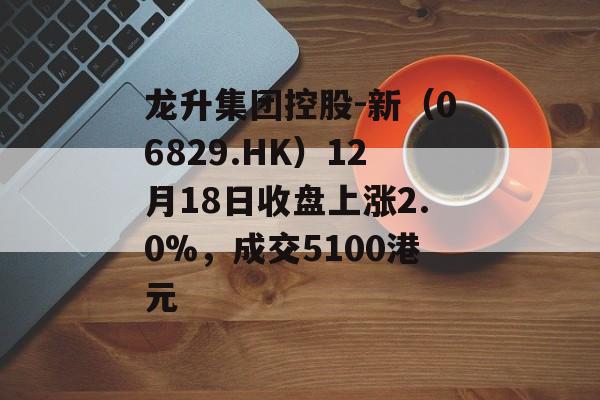 龙升集团控股-新（06829.HK）12月18日收盘上涨2.0%，成交5100港元-第1张图片-