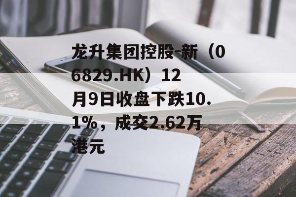 龙升集团控股-新（06829.HK）12月9日收盘下跌10.1%，成交2.62万港元-第1张图片-