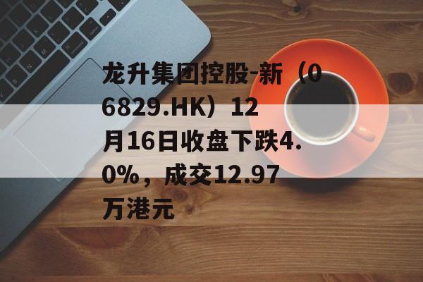 龙升集团控股-新（06829.HK）12月16日收盘下跌4.0%，成交12.97万港元-第1张图片-