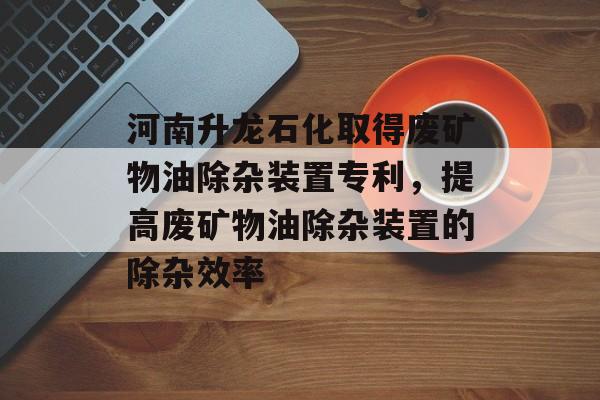 河南升龙石化取得废矿物油除杂装置专利，提高废矿物油除杂装置的除杂效率-第1张图片-
