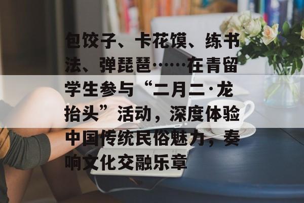 包饺子、卡花馍、练书法、弹琵琶……在青留学生参与“二月二·龙抬头”活动，深度体验中国传统民俗魅力，奏响文化交融乐章-第1张图片-