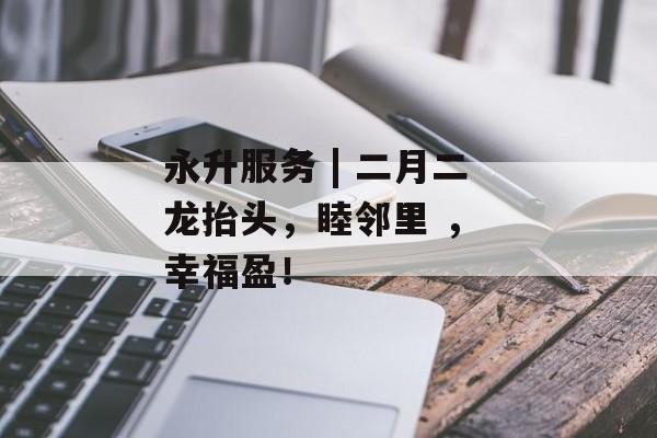 永升服务 | 二月二龙抬头，睦邻里 ， 幸福盈！-第1张图片-