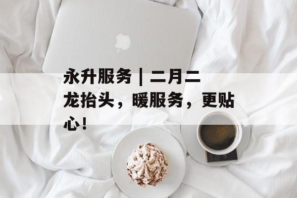永升服务 | 二月二龙抬头，暖服务，更贴心！-第1张图片-