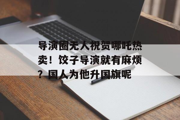 导演圈无人祝贺哪吒热卖！饺子导演就有麻烦？国人为他升国旗呢-第1张图片-