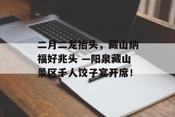 二月二龙抬头，藏山纳福好兆头 —阳泉藏山景区千人饺子宴开席！-第1张图片-