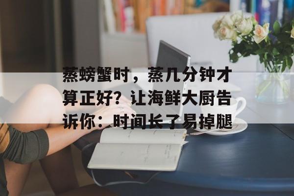 蒸螃蟹时，蒸几分钟才算正好？让海鲜大厨告诉你：时间长了易掉腿-第1张图片-