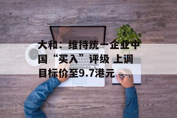 大和：维持统一企业中国“买入”评级 上调目标价至9.7港元-第1张图片-