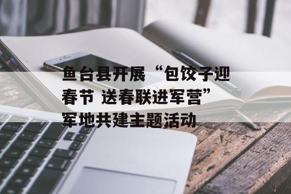 鱼台县开展“包饺子迎春节 送春联进军营”军地共建主题活动-第1张图片-