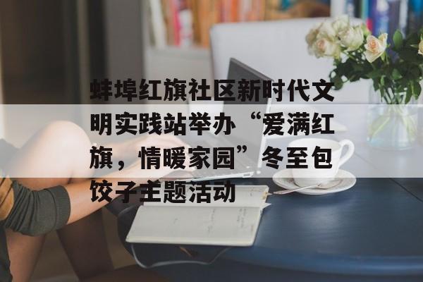 蚌埠红旗社区新时代文明实践站举办“爱满红旗，情暖家园”冬至包饺子主题活动-第1张图片-