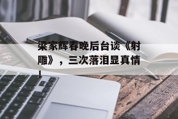 梁家辉春晚后台谈《射雕》，三次落泪显真情！-第1张图片-