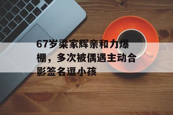 67岁梁家辉亲和力爆棚，多次被偶遇主动合影签名逗小孩-第1张图片-
