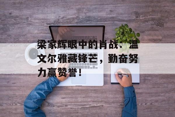 梁家辉眼中的肖战：温文尔雅藏锋芒，勤奋努力赢赞誉！-第1张图片-