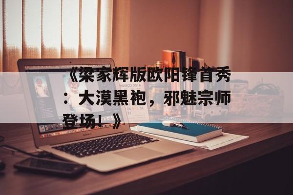 《梁家辉版欧阳锋首秀：大漠黑袍，邪魅宗师登场！》-第1张图片-