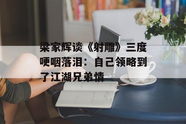 梁家辉谈《射雕》三度哽咽落泪：自己领略到了江湖兄弟情-第1张图片-