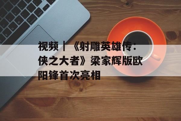 视频｜《射雕英雄传：侠之大者》梁家辉版欧阳锋首次亮相-第1张图片-