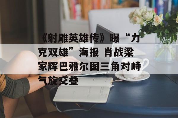 《射雕英雄传》曝“力克双雄”海报 肖战梁家辉巴雅尔图三角对峙气旋交叠-第1张图片-
