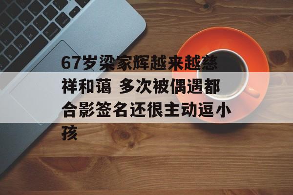 67岁梁家辉越来越慈祥和蔼 多次被偶遇都合影签名还很主动逗小孩-第1张图片-