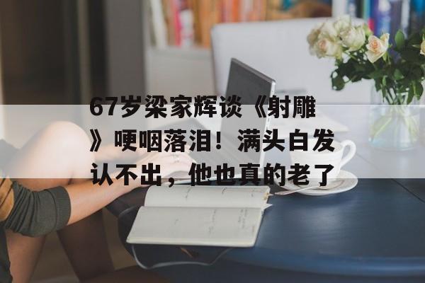 67岁梁家辉谈《射雕》哽咽落泪！满头白发认不出，他也真的老了-第1张图片-