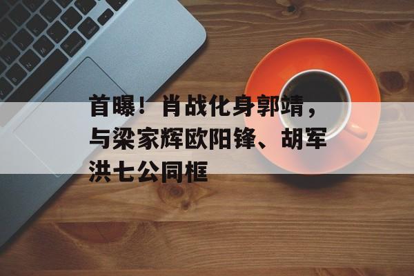 首曝！肖战化身郭靖，与梁家辉欧阳锋、胡军洪七公同框-第1张图片-