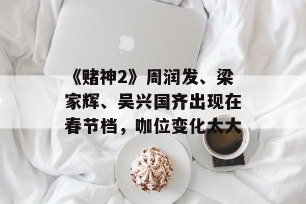 《赌神2》周润发、梁家辉、吴兴国齐出现在春节档，咖位变化太大-第1张图片-