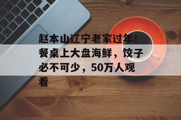 赵本山辽宁老家过年！餐桌上大盘海鲜，饺子必不可少，50万人观看-第1张图片-