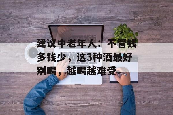 建议中老年人：不管钱多钱少，这3种酒最好别喝，越喝越难受-第1张图片-
