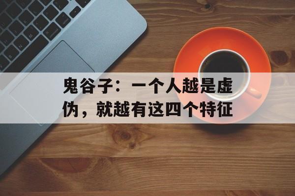 鬼谷子：一个人越是虚伪，就越有这四个特征-第1张图片-