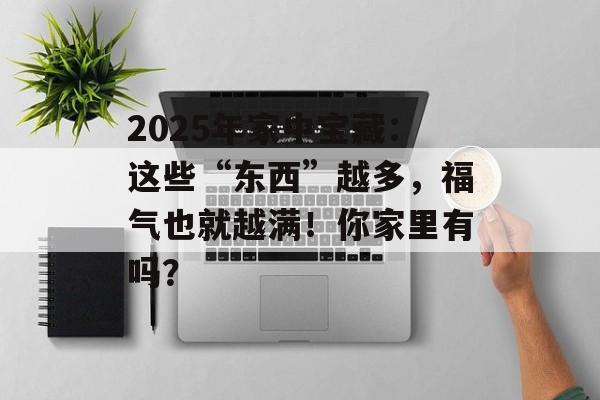2025年家中宝藏：这些“东西”越多，福气也就越满！你家里有吗？-第1张图片-