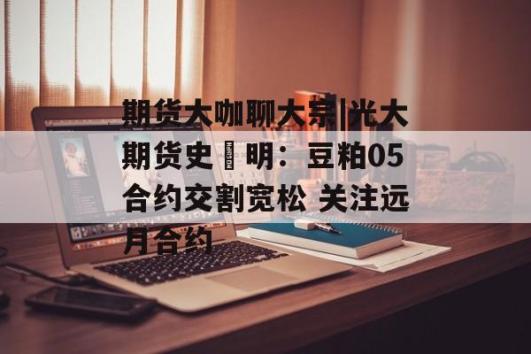 期货大咖聊大宗|光大期货史玥明：豆粕05合约交割宽松 关注远月合约-第1张图片-