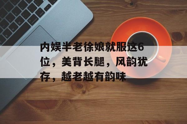 内娱半老徐娘就服这6位，美背长腿，风韵犹存，越老越有韵味-第1张图片-