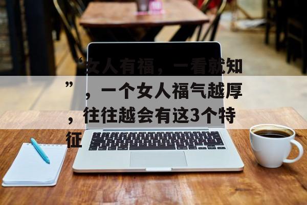 “女人有福，一看就知”，一个女人福气越厚，往往越会有这3个特征-第1张图片-