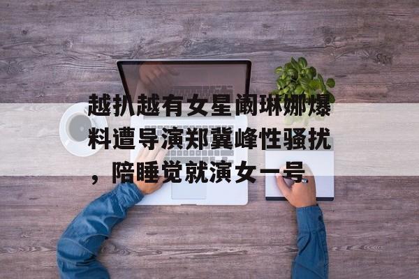 越扒越有女星阚琳娜爆料遭导演郑冀峰性骚扰，陪睡觉就演女一号-第1张图片-