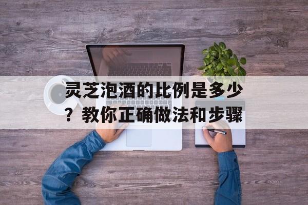 灵芝泡酒的比例是多少？教你正确做法和步骤-第1张图片-