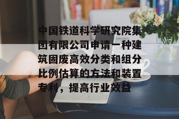 中国铁道科学研究院集团有限公司申请一种建筑固废高效分类和组分比例估算的方法和装置专利，提高行业效益-第1张图片-