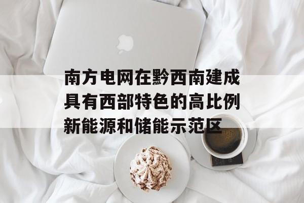 南方电网在黔西南建成具有西部特色的高比例新能源和储能示范区-第1张图片-