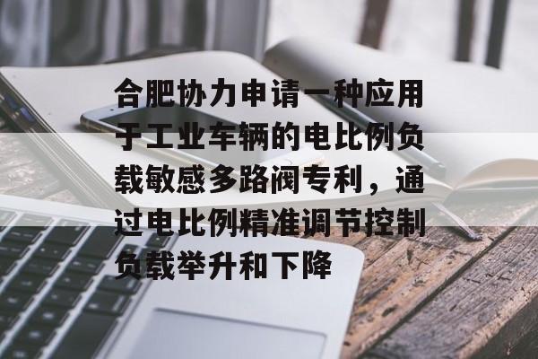 合肥协力申请一种应用于工业车辆的电比例负载敏感多路阀专利，通过电比例精准调节控制负载举升和下降-第1张图片-