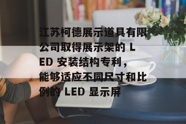 江苏柯德展示道具有限公司取得展示架的 LED 安装结构专利，能够适应不同尺寸和比例的 LED 显示屏-第1张图片-