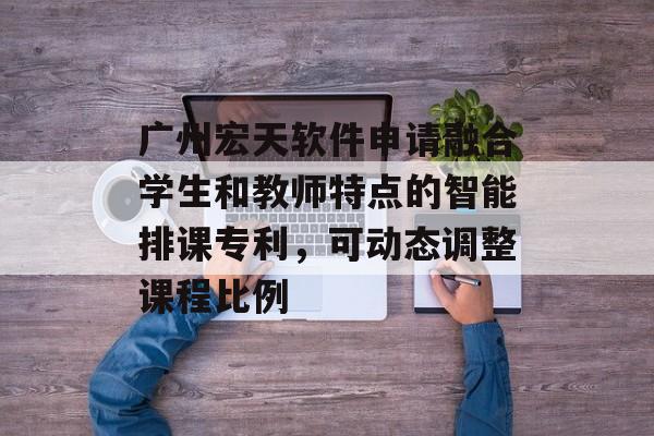 广州宏天软件申请融合学生和教师特点的智能排课专利，可动态调整课程比例-第1张图片-
